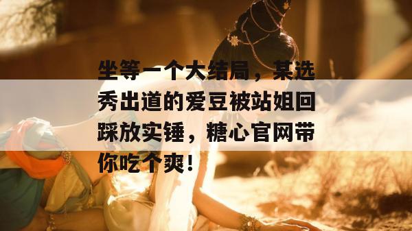 坐等一个大结局，某选秀出道的爱豆被站姐回踩放实锤，糖心官网带你吃个爽！