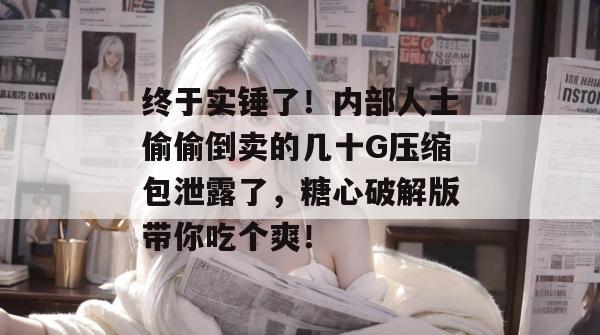 终于实锤了！内部人士偷偷倒卖的几十G压缩包泄露了，糖心破解版带你吃个爽！