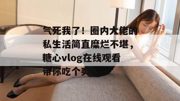 气死我了！圈内大佬的私生活简直糜烂不堪，糖心vlog在线观看带你吃个爽！