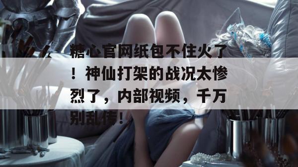 糖心官网纸包不住火了！神仙打架的战况太惨烈了，内部视频，千万别乱传！