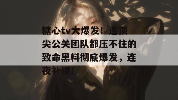 糖心tv大爆发！连顶尖公关团队都压不住的致命黑料彻底爆发，连夜补课！