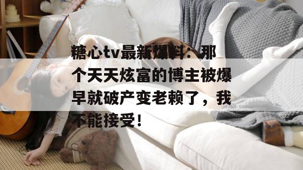 糖心tv最新爆料：那个天天炫富的博主被爆早就破产变老赖了，我不能接受！